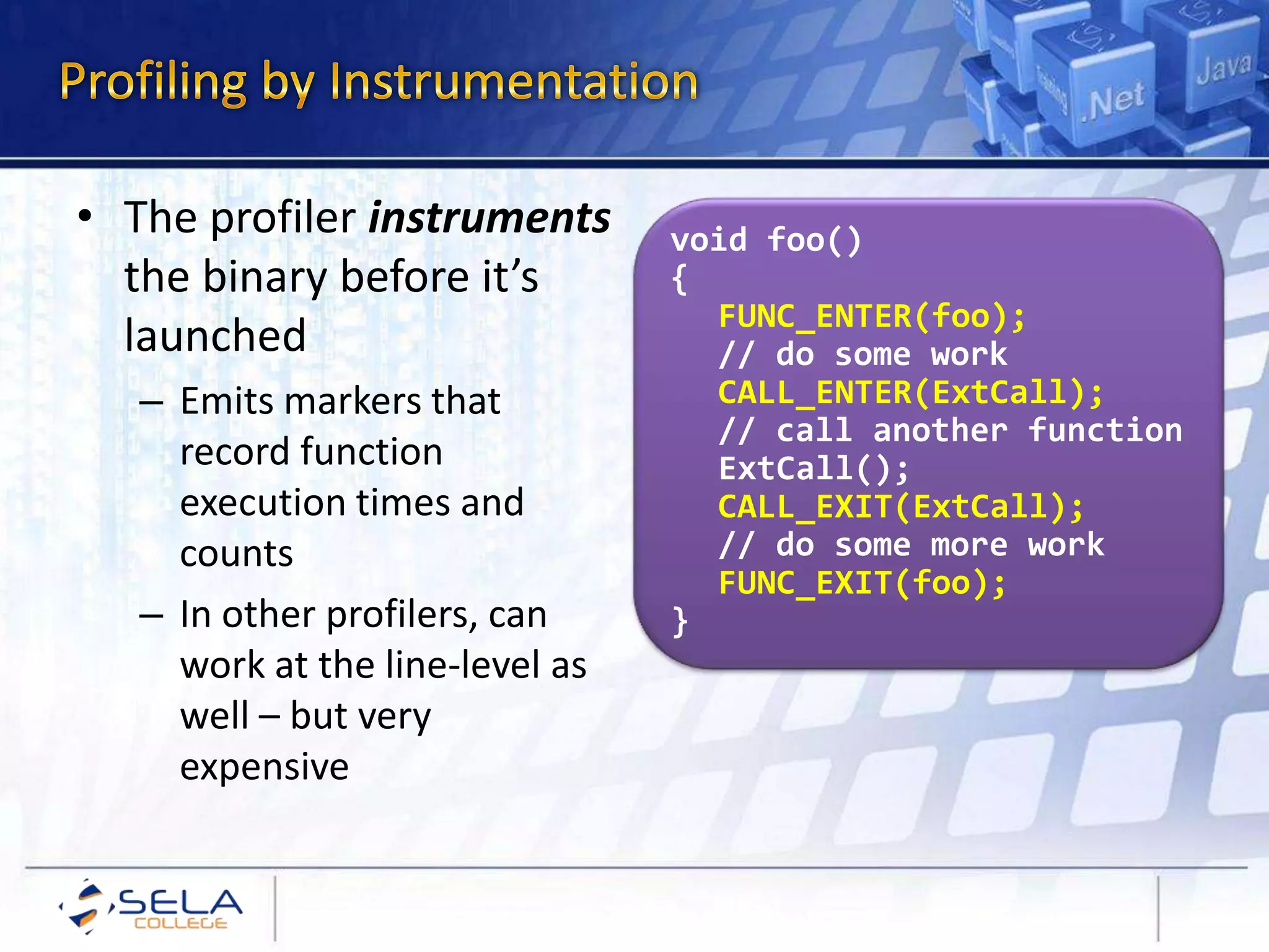 • The profiler instruments
the binary before it’s
launched
– Emits markers that
record function
execution times and
counts
– In other profilers, can
work at the line-level as
well – but very
expensive
void foo()
{
FUNC_ENTER(foo);
// do some work
CALL_ENTER(ExtCall);
// call another function
ExtCall();
CALL_EXIT(ExtCall);
// do some more work
FUNC_EXIT(foo);
}
 