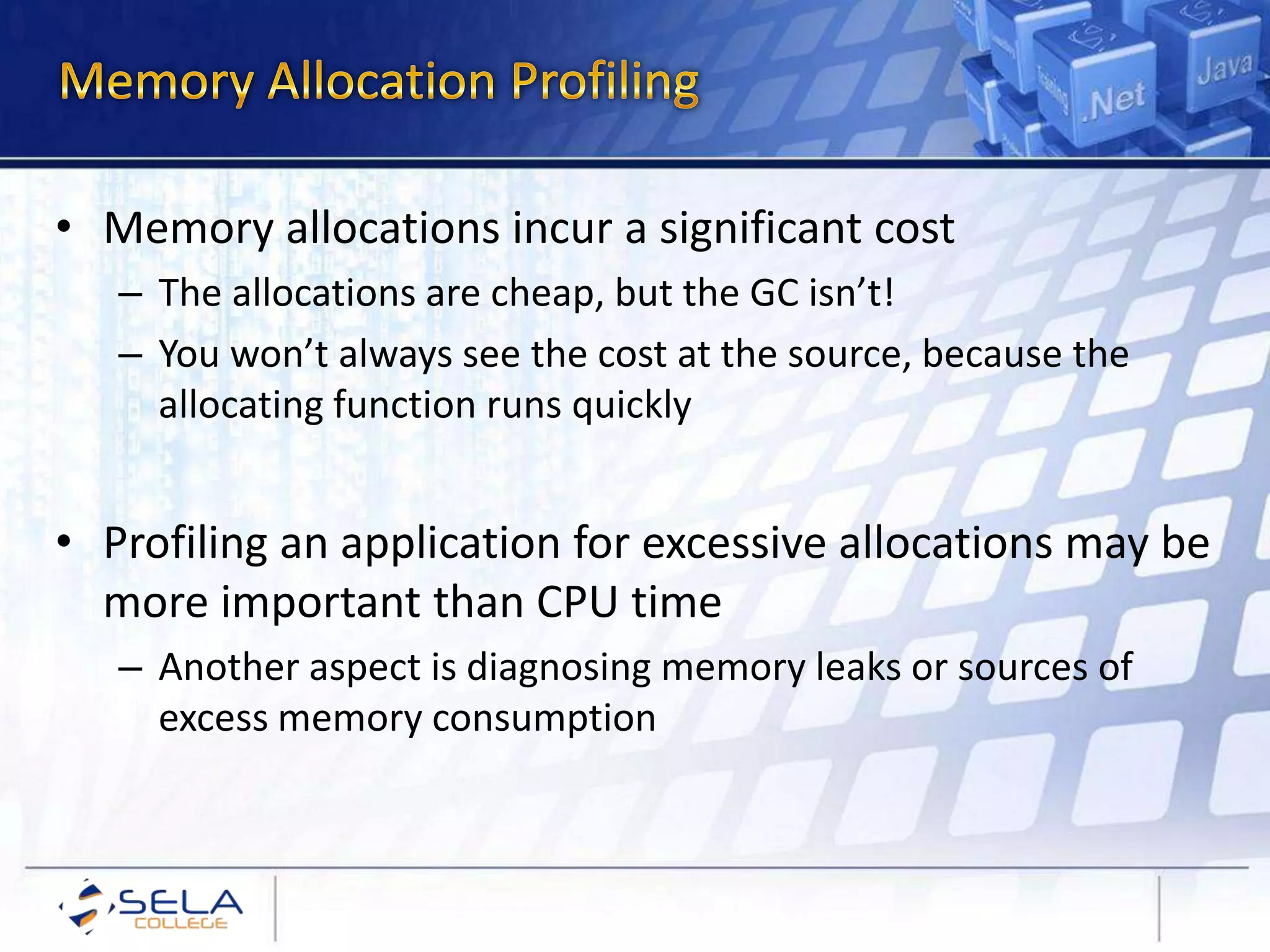 • Memory allocations incur a significant cost
– The allocations are cheap, but the GC isn’t!
– You won’t always see the cost at the source, because the
allocating function runs quickly
• Profiling an application for excessive allocations may be
more important than CPU time
– Another aspect is diagnosing memory leaks or sources of
excess memory consumption
 