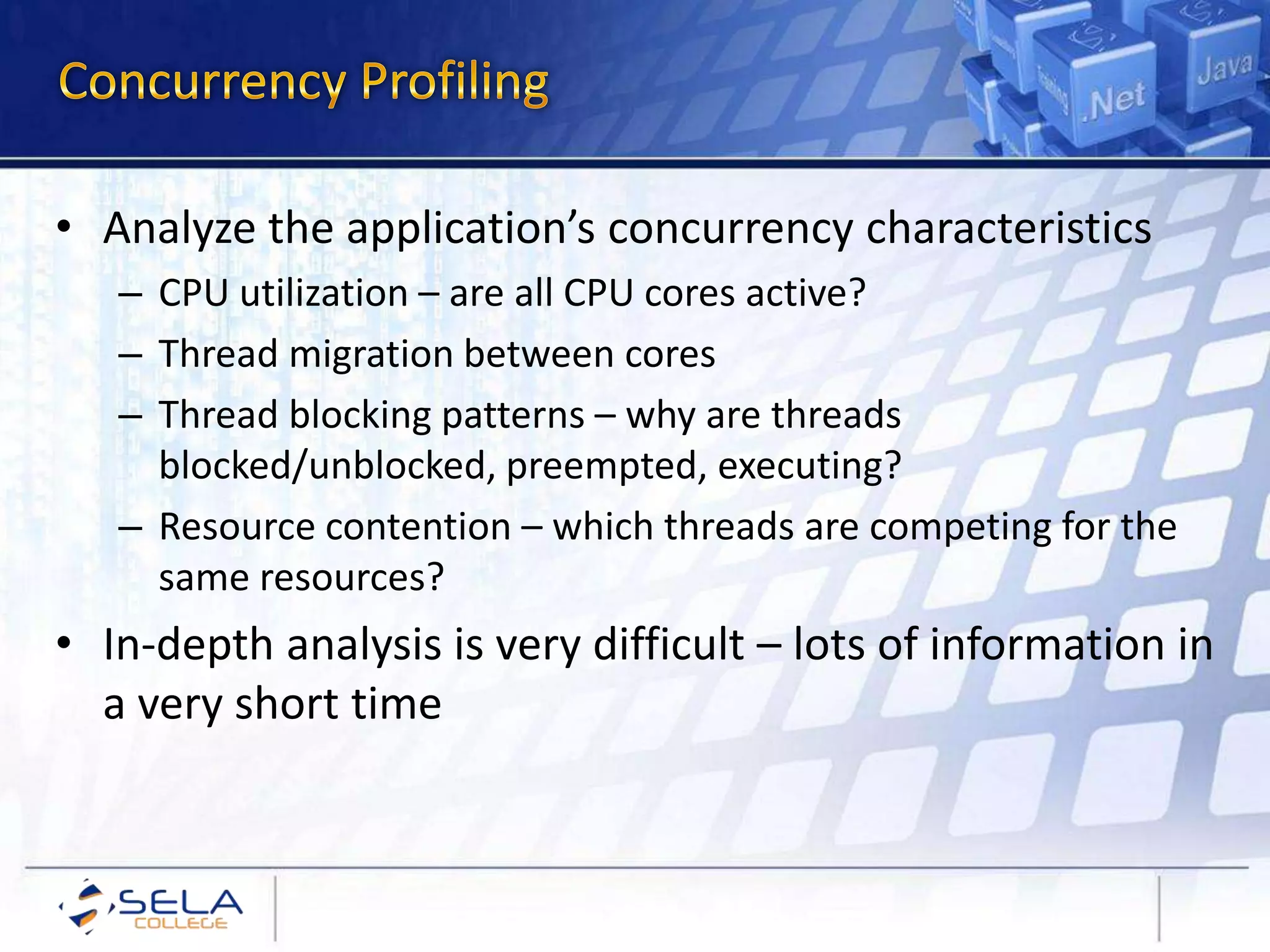 • Analyze the application’s concurrency characteristics
– CPU utilization – are all CPU cores active?
– Thread migration between cores
– Thread blocking patterns – why are threads
blocked/unblocked, preempted, executing?
– Resource contention – which threads are competing for the
same resources?
• In-depth analysis is very difficult – lots of information in
a very short time
 