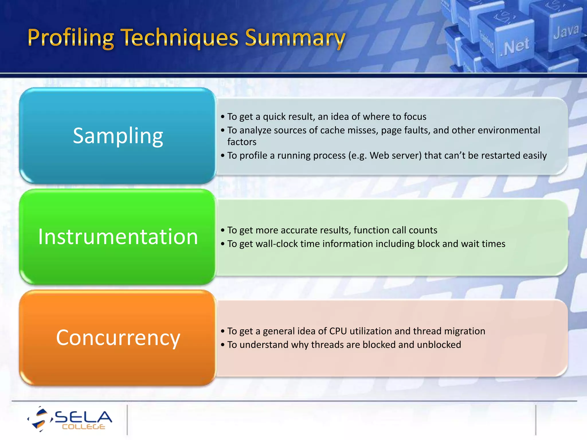 • To get a quick result, an idea of where to focus
• To analyze sources of cache misses, page faults, and other environmental
factors
• To profile a running process (e.g. Web server) that can’t be restarted easily
Sampling
• To get more accurate results, function call counts
• To get wall-clock time information including block and wait timesInstrumentation
• To get a general idea of CPU utilization and thread migration
• To understand why threads are blocked and unblockedConcurrency
 