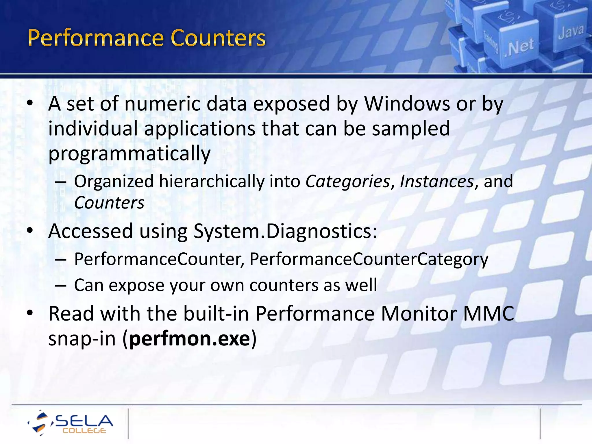 • A set of numeric data exposed by Windows or by
individual applications that can be sampled
programmatically
– Organized hierarchically into Categories, Instances, and
Counters
• Accessed using System.Diagnostics:
– PerformanceCounter, PerformanceCounterCategory
– Can expose your own counters as well
• Read with the built-in Performance Monitor MMC
snap-in (perfmon.exe)
 