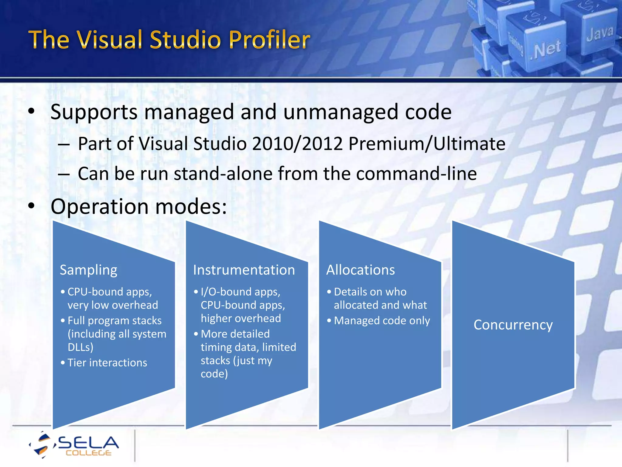 • Supports managed and unmanaged code
– Part of Visual Studio 2010/2012 Premium/Ultimate
– Can be run stand-alone from the command-line
• Operation modes:
Sampling
•CPU-bound apps,
very low overhead
•Full program stacks
(including all system
DLLs)
•Tier interactions
Instrumentation
•I/O-bound apps,
CPU-bound apps,
higher overhead
•More detailed
timing data, limited
stacks (just my
code)
Allocations
•Details on who
allocated and what
•Managed code only Concurrency
 