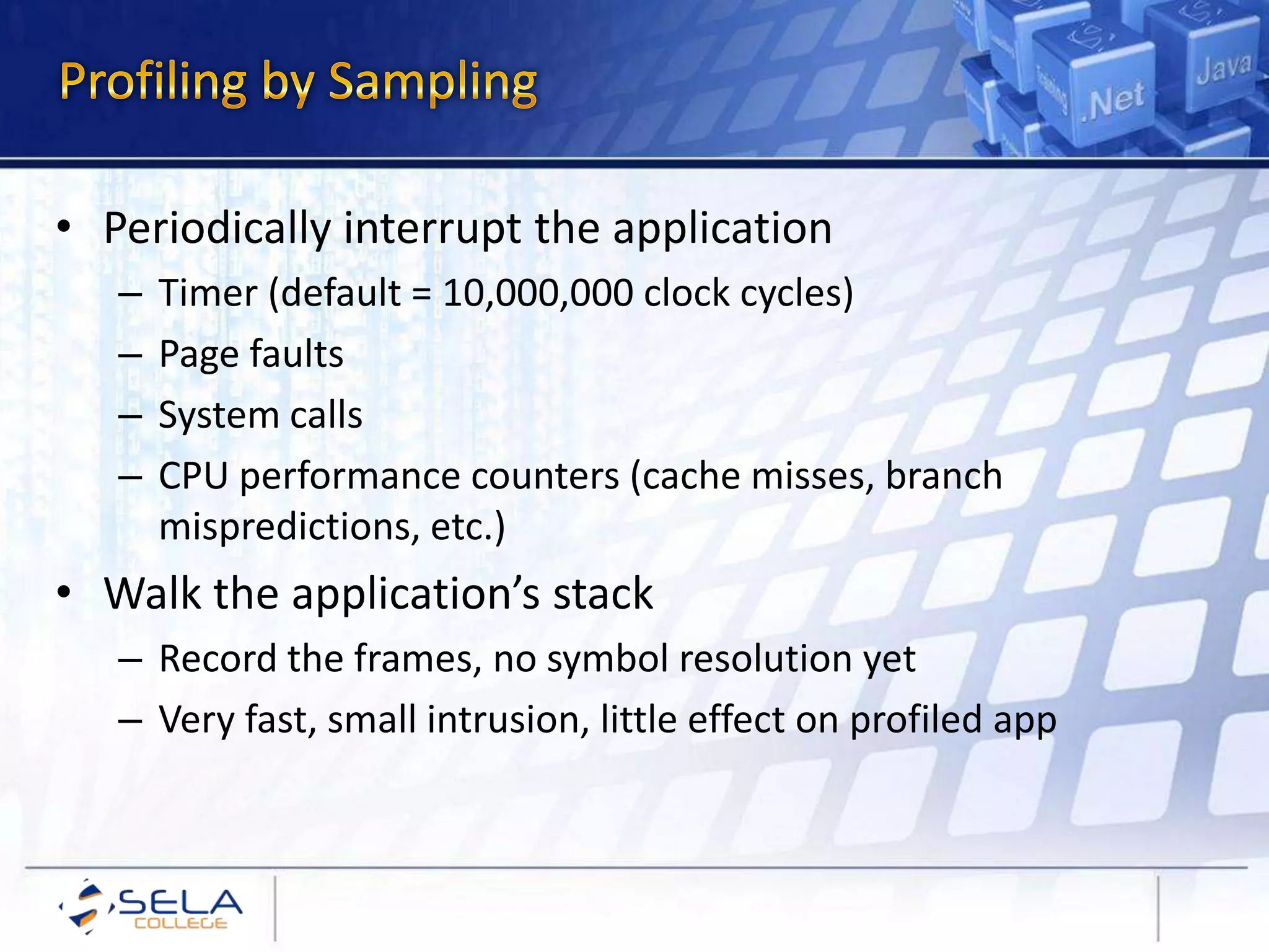 • Periodically interrupt the application
– Timer (default = 10,000,000 clock cycles)
– Page faults
– System calls
– CPU performance counters (cache misses, branch
mispredictions, etc.)
• Walk the application’s stack
– Record the frames, no symbol resolution yet
– Very fast, small intrusion, little effect on profiled app
 