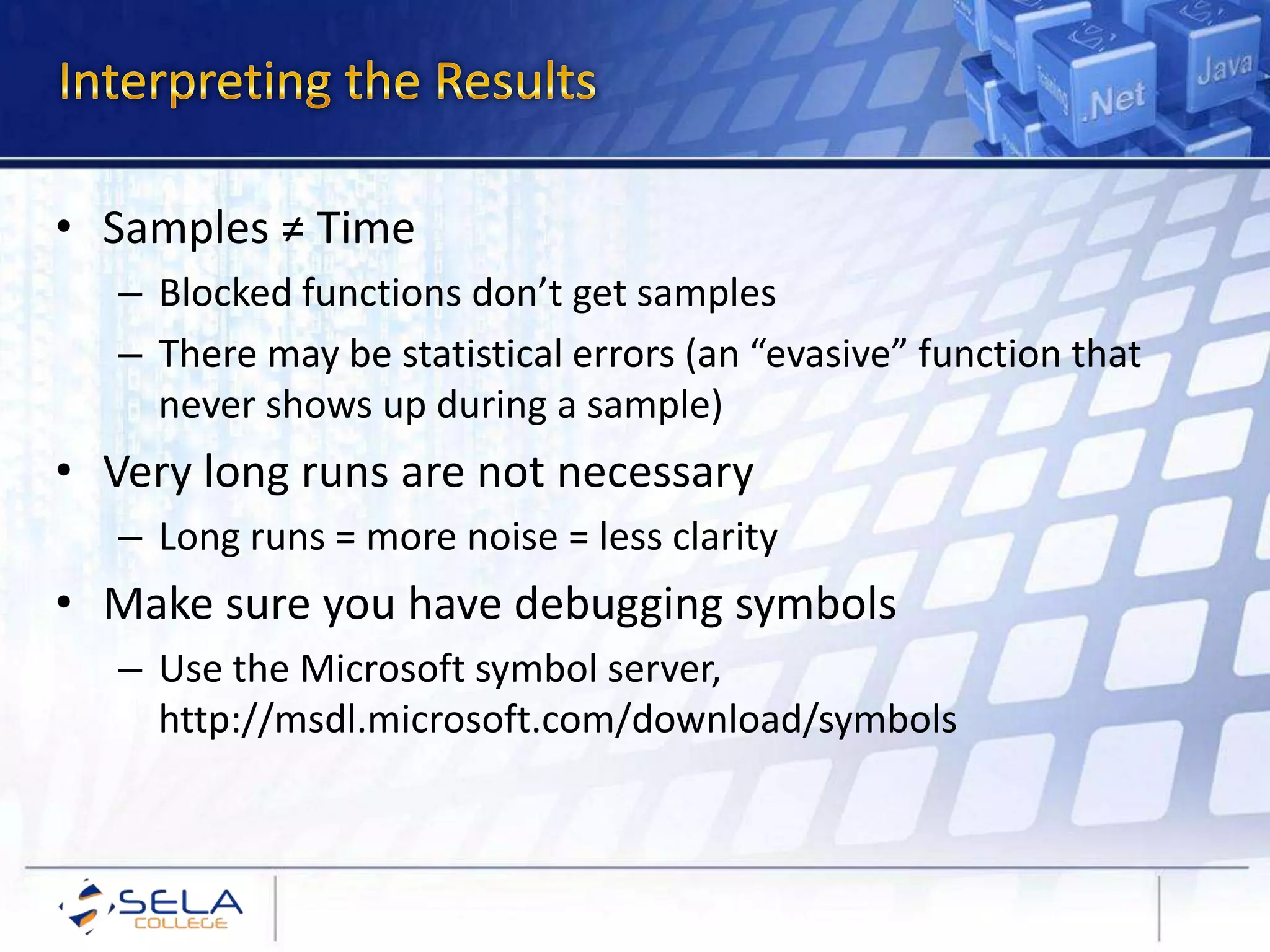 • Samples ≠ Time
– Blocked functions don’t get samples
– There may be statistical errors (an “evasive” function that
never shows up during a sample)
• Very long runs are not necessary
– Long runs = more noise = less clarity
• Make sure you have debugging symbols
– Use the Microsoft symbol server,
http://msdl.microsoft.com/download/symbols
 