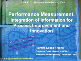 Performance Measurement.
Integration of Information for
Process Improvement and
Innovation
Palmira López-Fresno
Corporate Quality Director – RACC
President Service Quality Committee - AEC
13 th ICIT. Malaysia 24-26 March, 2008
correo@palmiralopezfresno.com
 