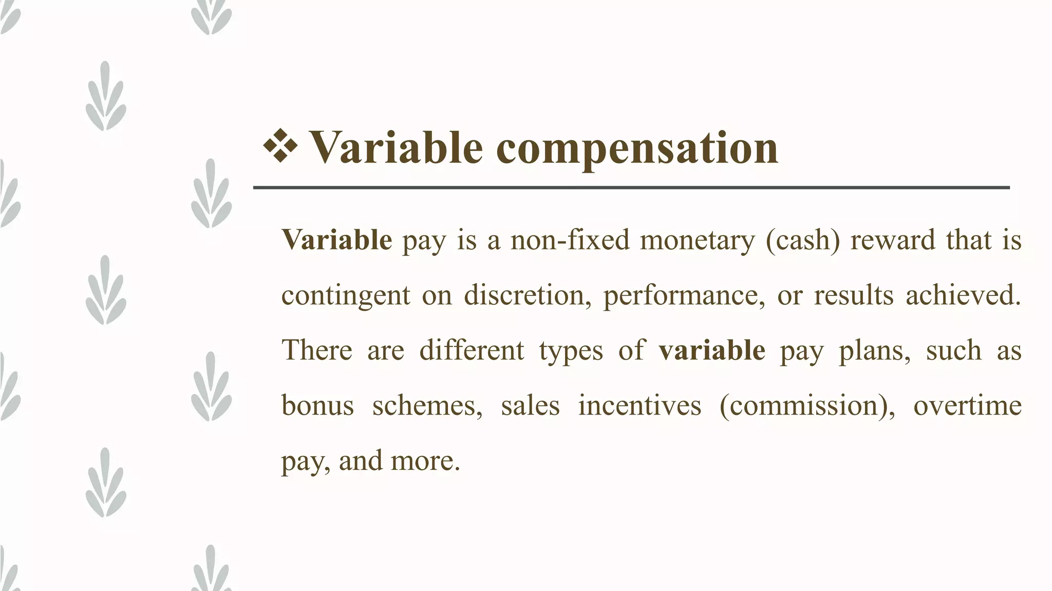 Variable compensation
Variable pay is a non-fixed monetary (cash) reward that is
contingent on discretion, performance, or results achieved.
There are different types of variable pay plans, such as
bonus schemes, sales incentives (commission), overtime
pay, and more.
 