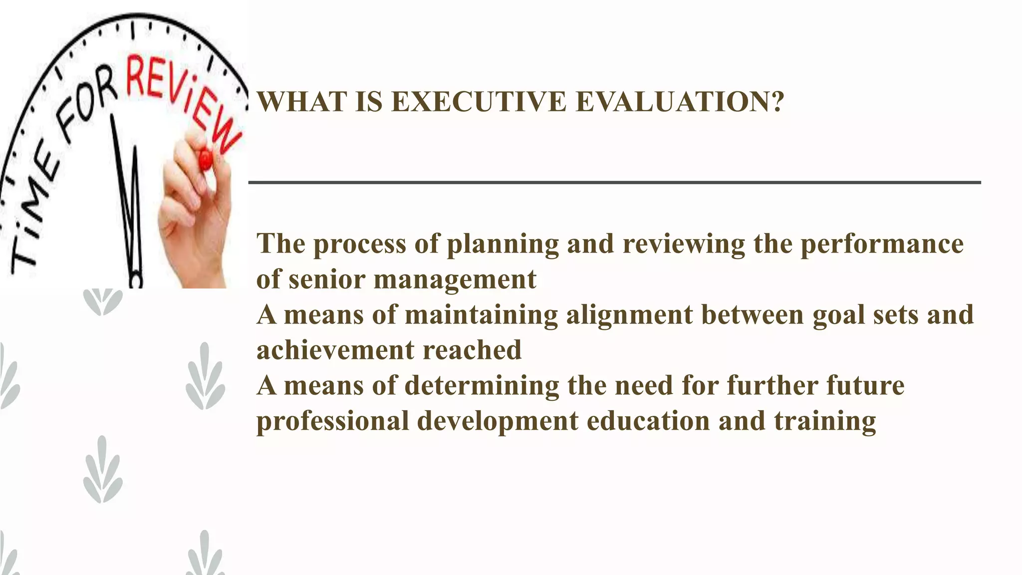 WHAT IS EXECUTIVE EVALUATION?
The process of planning and reviewing the performance
of senior management
A means of maintaining alignment between goal sets and
achievement reached
A means of determining the need for further future
professional development education and training
 