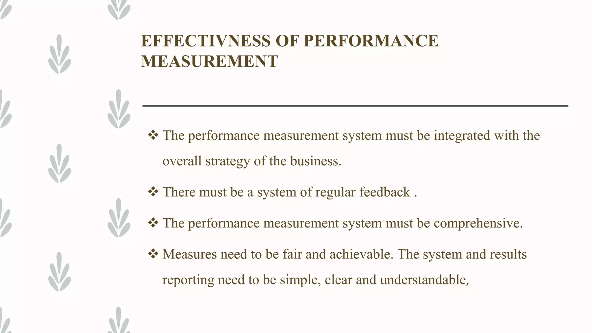 EFFECTIVNESS OF PERFORMANCE
MEASUREMENT
 The performance measurement system must be integrated with the
overall strategy of the business.
 There must be a system of regular feedback .
 The performance measurement system must be comprehensive.
 Measures need to be fair and achievable. The system and results
reporting need to be simple, clear and understandable,
 
