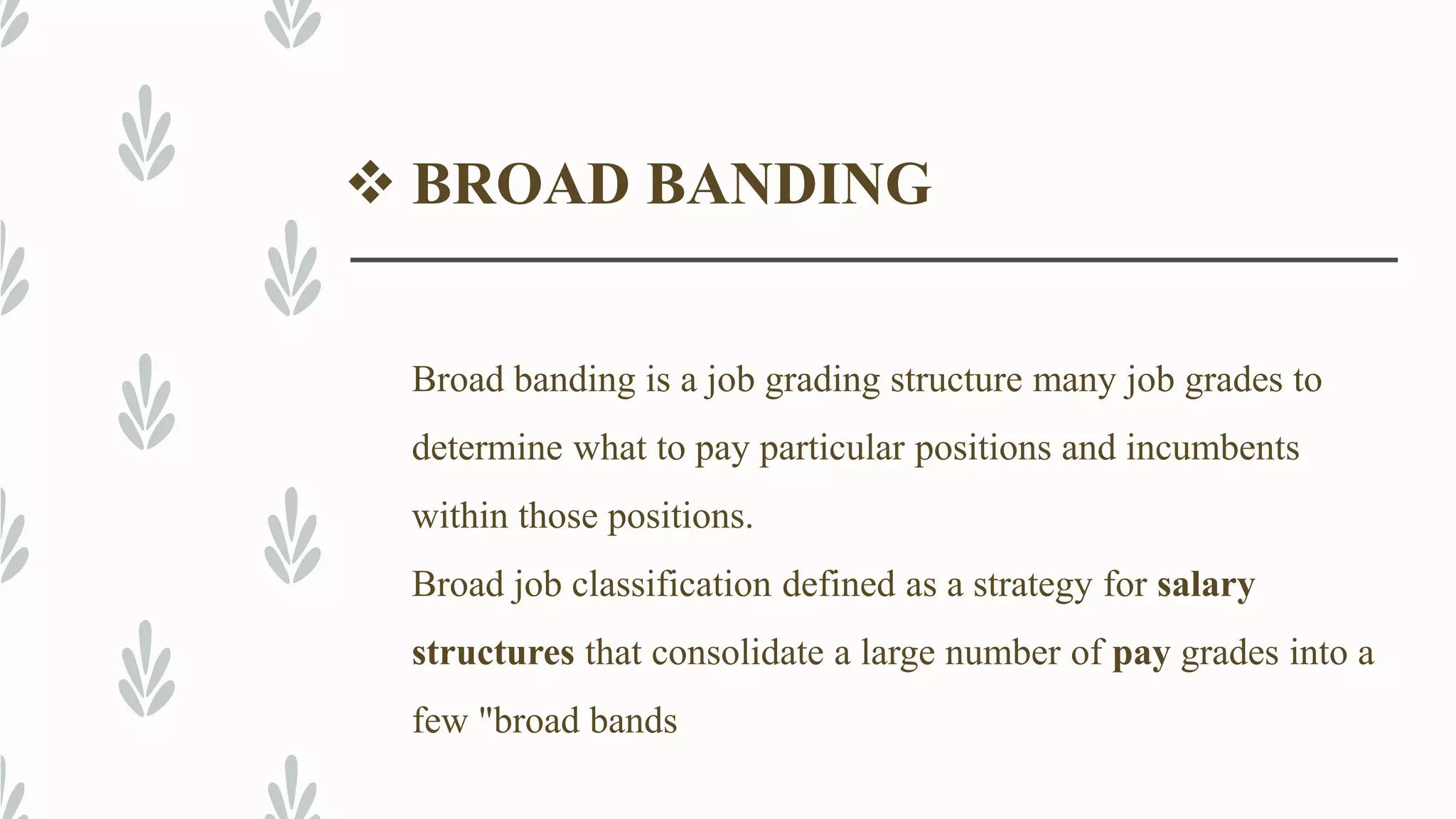  BROAD BANDING
Broad banding is a job grading structure many job grades to
determine what to pay particular positions and incumbents
within those positions.
Broad job classification defined as a strategy for salary
structures that consolidate a large number of pay grades into a
few "broad bands
 
