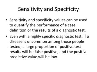 Sensitivity and Specificity
• Sensitivity and specificity values can be used
to quantify the performance of a case
definition or the results of a diagnostic test.
• Even with a highly specific diagnostic test, if a
disease is uncommon among those people
tested, a large proportion of positive test
results will be false positive, and the positive
predictive value will be low.
 