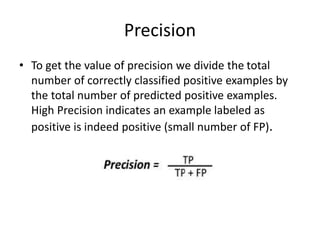 Precision
• To get the value of precision we divide the total
number of correctly classified positive examples by
the total number of predicted positive examples.
High Precision indicates an example labeled as
positive is indeed positive (small number of FP).
 