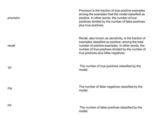 precision
Precision is the fraction of true positive examples
among the examples that the model classified as
positive. In other words, the number of true
positives divided by the number of false positives
plus true positives.
recall
Recall, also known as sensitivity, is the fraction of
examples classified as positive, among the total
number of positive examples. In other words, the
number of true positives divided by the number of
true positives plus false negatives.
TP
The number of true positives classified by the
model.
FN
The number of false negatives classified by the
model.
FP
The number of false positives classified by the
model.
 