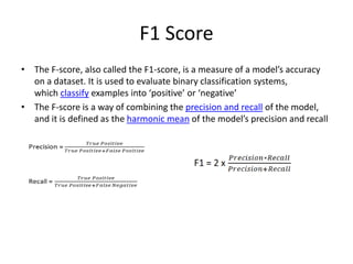 F1 Score
• The F-score, also called the F1-score, is a measure of a model’s accuracy
on a dataset. It is used to evaluate binary classification systems,
which classify examples into ‘positive’ or ‘negative’
• The F-score is a way of combining the precision and recall of the model,
and it is defined as the harmonic mean of the model’s precision and recall
 