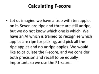 Calculating F-score
• Let us imagine we have a tree with ten apples
on it. Seven are ripe and three are still unripe,
but we do not know which one is which. We
have an AI which is trained to recognize which
apples are ripe for picking, and pick all the
ripe apples and no unripe apples. We would
like to calculate the F-score, and we consider
both precision and recall to be equally
important, so we use the F1-score.
 