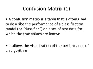 Confusion Matrix (1)
• A confusion matrix is a table that is often used
to describe the performance of a classification
model (or “classifier”) on a set of test data for
which the true values are known
• It allows the visualization of the performance of
an algorithm
 