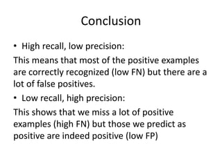 Conclusion
• High recall, low precision:
This means that most of the positive examples
are correctly recognized (low FN) but there are a
lot of false positives.
• Low recall, high precision:
This shows that we miss a lot of positive
examples (high FN) but those we predict as
positive are indeed positive (low FP)
 