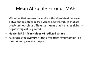 Mean Absolute Error or MAE
• We know that an error basically is the absolute difference
between the actual or true values and the values that are
predicted. Absolute difference means that if the result has a
negative sign, it is ignored.
• Hence, MAE = True values – Predicted values
• MAE takes the average of this error from every sample in a
dataset and gives the output.
 