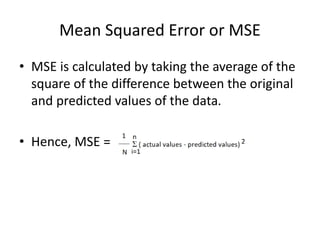 Mean Squared Error or MSE
• MSE is calculated by taking the average of the
square of the difference between the original
and predicted values of the data.
• Hence, MSE =
 