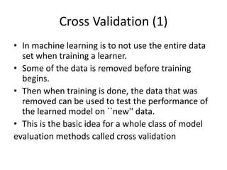 Cross Validation (1)
• In machine learning is to not use the entire data
set when training a learner.
• Some of the data is removed before training
begins.
• Then when training is done, the data that was
removed can be used to test the performance of
the learned model on ``new'' data.
• This is the basic idea for a whole class of model
evaluation methods called cross validation
 