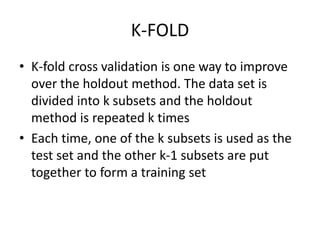 K-FOLD
• K-fold cross validation is one way to improve
over the holdout method. The data set is
divided into k subsets and the holdout
method is repeated k times
• Each time, one of the k subsets is used as the
test set and the other k-1 subsets are put
together to form a training set
 