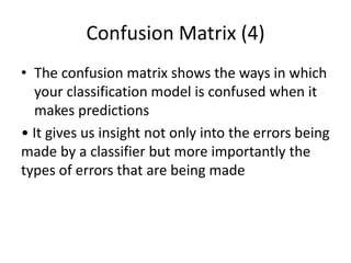 Confusion Matrix (4)
• The confusion matrix shows the ways in which
your classification model is confused when it
makes predictions
• It gives us insight not only into the errors being
made by a classifier but more importantly the
types of errors that are being made
 