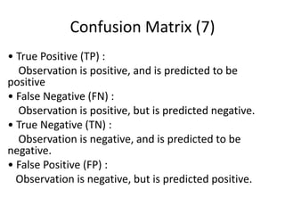 Confusion Matrix (7)
• True Positive (TP) :
Observation is positive, and is predicted to be
positive
• False Negative (FN) :
Observation is positive, but is predicted negative.
• True Negative (TN) :
Observation is negative, and is predicted to be
negative.
• False Positive (FP) :
Observation is negative, but is predicted positive.
 