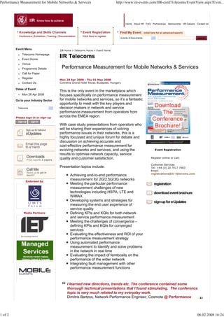Performance Measurement for Mobile Networks & Services                                   http://www.iir-events.com/IIR-conf/Telecoms/EventView.aspx?Even...




                                                                                                Home About IIR FAQ Partnerships Sponsorship IIR Careers Contact Us


           Knowledge and Skills Channels                        Event Registration          Find My Event        (click here for an advanced search)
           Conference | Exhibition | Training | Documentation   Click Here to register
                                                                                            Events & Documents                                           search



         Event Menu                            IIR Home > Telecoms Home > Event Home
             Telecoms Homepage
             Event Home
                                               IIR Telecoms
             Venue
             Programme Details                  Performance Measurement for Mobile Networks & Services
             Call for Paper
             Register
                                               Mon 28 Apr 2008 - Thu 01 May 2008
             Contact Us                        Corinthia Grand Hotel Royal, Budapest, Hungary

         Dates of Event
                                               This is the only event in the marketplace which
             Mon 28 Apr 2008                   focuses specifically on performance measurement
         Go to your Industry Sector            for mobile networks and services, so it’s a fantastic
                                               opportunity to meet with the key players and
          Telecoms                             decision makers in network and service
                                               performance measurement from operators from
         Please sign-in or sign-up             across the EMEA region.

                                               With case study presentations from operators who
                                               will be sharing their experiences of solving
                                               performance issues in their networks, this is a
                                               highly focussed and unique forum for debate and
                                               discussion on achieving accurate and
                                               cost-effective performance measurement for
                                               evolving networks and services, and using the                              Event Registration
                                               results to optimise network capacity, service
                                               quality and customer satisfaction.                                      Register online or Call:

                                                                                                                       Customer Services
                                               Presentation topics include:                                            Tel: +44 (0) 20 7017 7483
                                                                                                                       Email:
                                                                                                                       registrations@iir-telecoms.com
                                                        Achieving end-to-end performance
                Endorsed by:
                                                        measurement for 2G/2.5G/3G networks
                                                        Meeting the particular performance                                registration
                                                        measurement challenges of new
                                                        technologies including HSPA, LTE and                              download event brochure
                                                        WiMAX
                                                        Developing systems and strategies for                             sign-up for e-Updates
                                                        measuring the end user experience of
                                                        service quality
              Media Partners:                           Defining KPIs and KQIs for both network
                                                        and service performance measurement
                                                        Meeting the challenges of convergence –
                                                        defining KPIs and KQIs for converged
                                                        services
                                                        Evaluating the effectiveness and ROI of your
                                                        performance measurement strategy
                                                        Using automated performance
                                                        measurement to identify and solve problems
                                                        in the network in real time
                                                        Evaluating the impact of femtocells on the
                                                        performance of the wider network
                                                        Integrating fault management with other
                                                        performance measurement functions



                                                     I learned new directions, trends etc. The conference contained some
                                                     thorough technical presentations that I found stimulating. The conference
                                                     topic is very much related to my everyday work.
                                                     Dimitris Bartzos, Network Performance Engineer, Cosmote @ Performance



1 of 2                                                                                                                                                   06.02.2008 16:24
 
