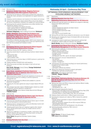 nly event dedicated to optimising performance measurement for mobile networks an
 11.00   Morning Coffee                                                                        Wednesday 30 April – Conference Day Three
 11.30   Swisscom Mobile Case Study: Mapping Technical
         Performance KPIs With Customer Experiences                                      OPTIMISING PERFORMANCE MEASUREMENT FOR
         Examining how the Swisscom VISTA project surveyed their customers to                    EVOLVING MOBILE NETWORKS
         identify their needs, perceptions and expectations as regards Swisscom’s
                                                                                       9.00     Registration
         network
         Analysing customer behaviour and reactions to the network and services        9.30     Opening Remarks from the Chair
         Using the data collected to adjust network KPIs to ensure that network        9.40     Optimising Performance Measurement For 3G Networks
         and service characteristics, properties and qualities are customer-relevant            Identifying the data that needs to be collected and analysed to effectively
         Examining how the customer characteristics and profiles identified have                measure 3G network performance:
         impacted the network in terms of:                                                      - Coverage
         - choice of technologies and network structures                                        - Availability
         - better customer focus for infrastructure investments                                 - Session establishment attempts and failure reasons
         - supporting strategic network planning                                                - Session establishment time
                                                                                                - Up and downlink transmission rates
         Salvatore Allegrezza, Head of Network Environment, Swisscom                            - Data latency
 12.10   PANEL SESSION: Overcoming The Problems And                                             - Error rates for up and downlink data
         Challenges Of Monitoring The Customer Experience –                                     Defining KPIs and KQIs that are relevant for all services in your 3G network
         How Can You Make Sure That You Focus On Service                                        Monitoring and managing the impact of increased traffic and new services
         Quality, Not Just Network Quality?                                                     on 3G network quality
         This will be an interactive discussion session, which is your chance to put            Leveraging the results of performance measurement to optimise fault
         your questions to our expert panellists and to share your experiences and              management, network quality and capacity in 3G networks
         learn from the successes and mistakes of others.                                       Martin Binder, Network Performance Manager, Mobilkom Austria
 12.50   Lunch
                                                                                       10.20    Leveraging Event Based Recordings For Efficient
 14.00   Developing Service Level Agreements Which Support                                      Performance Management In 3G Radio Access Networks
         Your Performance Measurement Strategy                                                  Overcoming the challenges of carrying out effective performance
         Identifying missing inter RAT neighbour relations                                      measurement in 3G networks:
         Improving overall network quality optimising handover related network                  - Different statistical data sources
         KPIs:                                                                                  - Increased number of indicators
         - Call success rates                                                                   - Versatile services
         - Dropped call rates                                                                   - Identifying the main KPIs used for 3G network optimisation
         - Call completion rates                                                                Determining how to use your measurements for:
         Determining how to minimise delay on 2G/3G handover to optimise the                    - fault detection
         customer experience                                                                    - network optimisation
                                                                                                - capacity management
         Enabling seamless 2G/3G/2G idle mode transitions
                                                                                                Understanding how event based recordings can improve performance
         Performing success and failure rate analysis of both soft and hard
                                                                                                management and network quality:
         handover
                                                                                                - data processing
         Nick Smith, Manager, Service Delivery, Orange Switzerland                              - optimisation methods and solutions
         (Subject to final confirmation)
                                                                                                Utilising Drive Testing and Tracings for network optimisation:
 14.40   Case Study: Installing A Customer Experience                                           - Identifying the right tools and procedures
         Management Tool To Optimise QoS And Improve The                                        Attila Kása, Radio Network Optimisation Expert,
         Customer Experience                                                                    T-Mobile - Magyar Telekom
         Determining how to monitor the end-user experience of services and            11.00    Morning Coffee
         determining the drivers for installing a customer experience
         management tool                                                               11.30    Case Study: Optimising Mobility Procedures Between 2G
         Examining and comparing the different tools available for customer
                                                                                                And 3G To Improve Call Drop Rate And Call Setup
         experience management                                                                  Success Rate
         Analysing the information gained and using it to adjust network KPIs and               Defining new metrics and KPIs to measure and optimise different mobility
         KQIs                                                                                   procedures between 2G and 3G:
                                                                                                - Handover 3G/2G
         What changes have been made to T-Mobile Austria’s network as a result                  - Cell Reselection 2G<->3G
         of deploying customer experience management?
                                                                                                Determining and measuring the impact of:
         Wolfgang Tertnig, Senior Network Quality Measurements Manager,                         - Handover IRAT (Inter Radio Access Technology) on Call Drop Rate (CDR)
         T-Mobile Austria                                                                       - Cell Reselection on Call Setup Success Rate (CSSR)
 15.20   Afternoon Tea                                                                          - Compress Mode on Listing Quality, EcNo, RSC and UeTxPower
                                                                                                Analysing network performance in different speed environments
 15.50   Case Study: Deploying Service Score Logic And Service
         Management At Turkcell To Optimise Service                                             Examining the measures put in place by TMN to improve the customer
         Performance                                                                            experience:
                                                                                                - Change network parameters to reduce Compress Mode to ensure
         Examining how Turkcell have deployed Service Score Logic to monitor                      better Listing Quality
         customer perceptions of service performance                                            - Reducing “ping-pong” between 2G and 3G to improve CSSR and
         Deploying service management to quickly and effectively monitor both                     Call Completion Rate (CCR)
         voice and data service performance                                                     - Accelerating Handover and Cell Reselection in the 3G border
         Analysing performance data and mapping it against other network                        Examining the results achieved by TMN in terms of:
         data to identify performance issues and enable real-time service                       - Handover IRAT time
         management                                                                             - Compress Mode time
         Meeting the challenges of maintaining complex, multi-vendor, multi-                    - CSSR
         platform networks and systems, and ensuring smooth running and                         - CCR
         constant service delivery throughout                                                   Pedro Ramos, RF Network Quality Analyst,
         Omer Demir, Management Information Systems Analyst,                                    TMN (Subject to final confirmation)
         Turkcell
 16.30   Closing Remarks from the Chair
 16.40   End of Conference Day Two


                  Email: registrations@iir-telecoms.com Web: www.iir-conferences.com/pm
 