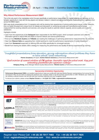 28 April – 1 May 2008 • Corinthia Grand Hotel, Budapest


Why Attend Performance Measurement 2008?
This is the only event in the marketplace which focuses specifically on performance measurement for mobile networks and services, so it’s a
fantastic opportunity to meet with the key players and decision makers in network and service performance measurement from operators from
across the EMEA region.
With case study presentations from 15 operators who will be sharing their experiences of solving performance issues in their networks,
this is a highly focussed and unique forum for debate and discussion on achieving accurate and cost-effective performance
measurement for evolving networks and services, and using the results to optimise network capacity, service quality and customer
satisfaction.
Highlights include:
• Learn from the experiences of the Swisscom team responsible for the VISTA project, which surveyed customers and used the
  information gained to adjust KPIs and KQIs to improve network and service performance
• Find out how Mobilkom Austria and T-Mobile are meeting the challenges of optimising performance measurement for 3G networks
• Hear how Telecom Italia are upgrading their mobile backhaul to meet the performance requirements of mobile broadband
• Learn from Sonaecom’s approach to defining KPIs and KQIs specifically for converged services
• Benefit from hearing the details of O2‘s strategy for measuring the performance and Quality Of Service experienced by roaming




“Insightful presentations from operators, giving information about problems they have
                            or have solved. Good networking.
                             Plamen Grozdanov, RF Expert, Andrew Network Solutions @ Performance Measurement 2007

   “Good overview of current solutions of PM systems. Innovative input for actual work. Very good
                          networking possibilities for experience exchange”
               Wolfgang Tertnig, Senior Manager Network Quality Measurements, T-Mobile Austria @ Performance Measurement 2007



                                                             Sponsorship & Exhibition Opportunities:
  Performance Measurement 2008 is an excellent opportunity to raise your profile with high-level Mobile Operator representatives from across Europe
  and beyond. Why not join them to achieve the exposure your company needs to tap the business opportunities on offer? Whatever your needs, we
  can develop a tailored solution that will fulfil both your business objectives and your budgetary needs.
  To discuss your options, please contact Stephan Groves on +44 (0)20 7017 7098 or sgroves@iir-conferences.com


                                                                                ENDORSED BY
                      Formed in 1996 the UMTS Forum is an international industry association committed to the success of Third Generation (3G) UMTS mobile systems.
                      Bringing together players from across the mobile industry on a peer-to-peer basis, the UMTS Forum promotes a common vision of 3G/UMTS and its Long
                      Term Evolution as well as its worldwide commercial success. Membership of the UMTS Forum is open to all organisations with a commercial interest in
                      3G/UMTS mobile – including fixed and mobile network operators, infrastructure vendors, terminal device manufacturers, regulators, media/content
                      providers and developers of 3G/UMTS services and applications.




                                                                             MEDIA PARTNERS
                 The Institution of Engineering and Technology is one of the largest engineering and technology institutions in the world and reflects the interdisciplinary, global and inclusive
                 nature of engineering. With a worldwide membership of more than 160,000, the Institution aims to lead in the advancement of engineering and technology by facilitating the
                 exchange of knowledge and ideas at a local and global level and promoting best practice, ensuring that its members are thoroughly equipped to meet the needs of today's rapidly
                 changing technological world.Membership comprises of individuals from a diverse range of technical backgrounds including IT, communications technology, electronics, electrical,
                 power engineering, software, control, informatics and manufacturing and range from students to leading figures in industry, research and development and education. For more
                 information about the Institution of Engineering and Technology please visit www.theiet.org
                 Mobile Europe analyses the major developments in wireless technologies and markets. It reaches top decision makers within Operators, Service Providers, OEMs and
                 the large user corporations that have driven demand in the world's leading mobile market. With the largest distribution of any wireless magazine in Europe, Mobile Europe
                 is established as the leading title for the European mobile industry. Its website gives the industry a fast-moving channel for marketing campaigns and launches and readers
                 immediate access to the latest developments. Offering news, news analysis and strong opinion, combined with in-depth articles, Mobile Europe covers the issues that
                 matter. www.mobileeurope.co.uk
                  Managed Services: The Business Case for Outsourcing Network Operations and Services Hosting strategic Report from Informa Telecoms & Media provides you with a
                  comprehensive analysis allowing you to fully understand the growing opportunities within network operations and services hosting. This extensive strategic report will
                  provide you with business critical information within this growing market. For more information, to download your free table of contents and to order online, visit:
                  www.informatm.com/managedservices

                 MobileIN.com strives to help educate and inform industry professionals through focusing on a balance of wireless and mobile technology and applications as well as
                 regulatory and business issues. MobileIN.com is dedicated to professionals engaged in the wireless and mobile network profession, including product and service
                 providers, infrastructure and software developers, consultants and analysts, and the investment community. Come visit us at www.MobileIN.com


                 TelecomRedux is an essential intelligence tool for professionals in the world's converging telecom, IT, wireless and new media industries. It provides lively commentary on
                 major industry events each working day. TelecomRedux also provides a searchable archive of major industry news releases and produces features and white papers
                 addressing the issues of the day. Visitors to the site can opt to receive free weekly news briefings, via e-mail, to hone their understanding of the latest developments.
                 www.telecomredux.com




Register now! Please Call: +44 (0) 20 7017 7483 Fax: +44 (0) 20 7017 7825
Email: registrations@iir-telecoms.com Web: www.iir-conferences.com/pm
 