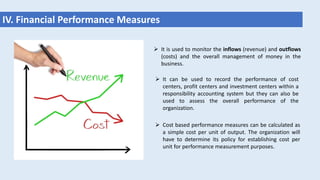 IV. Financial Performance Measures
 It is used to monitor the inflows (revenue) and outflows
(costs) and the overall management of money in the
business.
 It can be used to record the performance of cost
centers, profit centers and investment centers within a
responsibility accounting system but they can also be
used to assess the overall performance of the
organization.
 Cost based performance measures can be calculated as
a simple cost per unit of output. The organization will
have to determine its policy for establishing cost per
unit for performance measurement purposes.
 