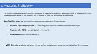 V. Measuring Profitability
The primary objective of a profit seeking company is to maximize profitability. A business needs to make a profit to be
able to provide a return to any investors and to be able to grow the business by re-investment.
3 profitability ratios are often used to monitor the achievement of this objective:
• Return on capital employed (ROCE) = operating profit ÷ (non-current liabilities + total equity)%
• Return on sales (ROS) = operating profit ÷ revenue %
• Gross margin = gross profit ÷ revenue %
NOTE: Operating profit is profit before interest and tax and after non-production overheads have been charged.
 