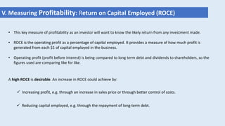 • This key measure of profitability as an investor will want to know the likely return from any investment made.
• ROCE is the operating profit as a percentage of capital employed. It provides a measure of how much profit is
generated from each $1 of capital employed in the business.
• Operating profit (profit before interest) is being compared to long term debt and dividends to shareholders, so the
figures used are comparing like for like.
V. Measuring Profitability: Return on Capital Employed (ROCE)
A high ROCE is desirable. An increase in ROCE could achieve by:
 Increasing profit, e.g. through an increase in sales price or through better control of costs.
 Reducing capital employed, e.g. through the repayment of long-term debt.
 