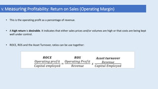 • This is the operating profit as a percentage of revenue.
• A high return is desirable. It indicates that either sales prices and/or volumes are high or that costs are being kept
well under control.
• ROCE, ROS and the Asset Turnover, ratios can be use together:
V. Measuring Profitability: Return on Sales (Operating Margin)
𝑹𝑶𝑪𝑬
𝑂𝑝𝑒𝑟𝑎𝑡𝑖𝑛𝑔 𝑝𝑟𝑜𝑓𝑖𝑡
𝐶𝑎𝑝𝑖𝑡𝑎𝑙 𝑒𝑚𝑝𝑙𝑜𝑦𝑒𝑑
=
𝑹𝑶𝑺
𝑂𝑝𝑒𝑟𝑎𝑡𝑖𝑛𝑔 𝑃𝑟𝑜𝑓𝑖𝑡
𝑅𝑒𝑣𝑒𝑛𝑢𝑒
𝑥
𝑨𝒔𝒔𝒆𝒕 𝒕𝒖𝒓𝒏𝒐𝒗𝒆𝒓
𝑅𝑒𝑣𝑒𝑛𝑢𝑒
𝐶𝑎𝑝𝑖𝑡𝑎𝑙 𝐸𝑚𝑝𝑙𝑜𝑦𝑒𝑑
 