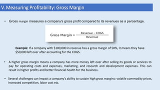 V. Measuring Profitability: Gross Margin
• A higher gross margin means a company has more money left over after selling its goods or services to
pay for operating costs and expenses, marketing, and research and development expenses. This can
result in higher profits and better financial health for the business.
Example: If a company with $100,000 in revenue has a gross margin of 50%, it means they have
$50,000 left over after accounting for the COGS.
• Gross margin measures a company's gross profit compared to its revenues as a percentage.
• Several challenges can impact a company's ability to sustain high gross margins: volatile commodity prices,
increased competition, labor cost etc.
 