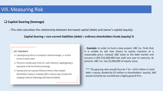 VIII. Measuring Risk
 Capital Gearing (leverage)
- This ratio calculates the relationship between borrowed capital (debt) and owner’s capital (equity).
- Example: In order to fund a new project, ABC Inc. finds that
it is unable to sell new shares to equity investors at a
reasonable price. Instead, ABC looks to the debt market and
secures a USD $15,000,000 loan with one year to maturity. At
present, ABC Inc. has $2,000,000 of equity value.
*** The gearing ratio would thus be 7.5x—[$15 million in total
debt + equity, divided by $2 million in shareholders' equity]. ABC
would certainly be considered a highly geared firm.
Capital Gearing = non-current liabilities (debt) ÷ ordinary shareholders funds (equity) %
 