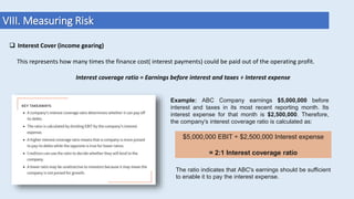 VIII. Measuring Risk
 Interest Cover (income gearing)
This represents how many times the finance cost( interest payments) could be paid out of the operating profit.
Interest coverage ratio = Earnings before interest and taxes ÷ Interest expense
Example: ABC Company earnings $5,000,000 before
interest and taxes in its most recent reporting month. Its
interest expense for that month is $2,500,000. Therefore,
the company's interest coverage ratio is calculated as:
$5,000,000 EBIT ÷ $2,500,000 Interest expense
= 2:1 Interest coverage ratio
The ratio indicates that ABC's earnings should be sufficient
to enable it to pay the interest expense.
 