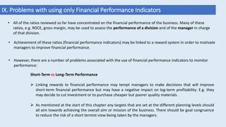 IX. Problems with using only Financial Performance Indicators
Short-Term vs Long-Term Performance
 Linking rewards to financial performance may tempt managers to make decisions that will improve
short-term financial performance but may have a negative impact on log-term profitability. E.g. they
may decide to cut investment or to purchase cheaper but poorer quality materials.
 As mentioned at the start of this chapter any targets that are set at the different planning levels should
all aim towards achieving the overall aim or mission of the business. There should be goal congruence
to reduce the risk of a short termist view being taken by the managers.
• All of the ratios reviewed so far have concentrated on the financial performance of the business. Many of these
ratios, e.g. ROCE, gross margin, may be used to assess the performance of a division and of the manager in charge
of that division.
• Achievement of these ratios (financial performance indicators) may be linked to a reward system in order to motivate
managers to improve financial performance.
• However, there are a number of problems associated with the use of financial performance indicators to monitor
performance:
 
