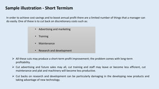 Sample illustration - Short Termism
 Cut backs on research and development can be particularly damaging in the developing new products and
taking advantage of new technology.
In order to achieve cost savings and to boost annual profit there are a limited number of things that a manager can
do easily. One of these is to cut back on discretionary costs such as:
• Advertising and marketing
• Training
• Maintenance
• Research and development
 All these cuts may produce a short-term profit improvement; the problem comes with long-term
profitability.
 Cut advertising and future sales may all, cut training and staff may leave or become less efficient, cut
maintenance and plat and machinery will become less productive.
 