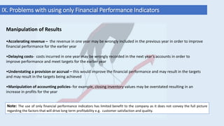 IX. Problems with using only Financial Performance Indicators
Manipulation of Results
•Accelerating revenue – the revenue in one year may be wrongly included in the previous year in order to improve
financial performance for the earlier year
•Delaying costs- costs incurred in one year may be wrongly recorded in the next year’s accounts in order to
improve performance and meet targets for the earlier year
•Understating a provision or accrual – this would improve the financial performance and may result in the targets
and may result in the targets being achieved
•Manipulation of accounting policies- for example, closing inventory values may be overstated resulting in an
increase in profits for the year
Note: The use of only financial performance indicators has limited benefit to the company as it does not convey the full picture
regarding the factors that will drive long term profitability e.g. customer satisfaction and quality.
 