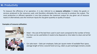 XI. Productivity
Examples of resource utilization:
• Hotel – the cost of the bed linen used in each room compared to the number of times
the linen can be used before it needs to be disposed or, time taken to clean and set fair
a room.
• Car sales team – Sales per employee, Sales per square meter of available floor space,
average length of time a second hand car (e.g. taken as part exchange) remains unsold.
To measure the efficiency of an operation, it is also referred to as resource utilization. It relates the goods or
services produced to the resources used, and therefore ultimately the cost incurred to produce the output. The
most productive or efficient operation is one that produces the maximum output for any given set of resource
inputs or alternatively uses the minimum inputs for any given quantity or quality of output.
 