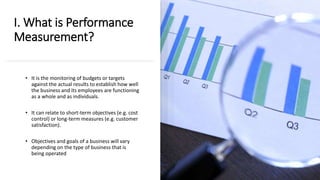 I. What is Performance
Measurement?
• It is the monitoring of budgets or targets
against the actual results to establish how well
the business and its employees are functioning
as a whole and as individuals.
• It can relate to short-term objectives (e.g. cost
control) or long-term measures (e.g. customer
satisfaction).
• Objectives and goals of a business will vary
depending on the type of business that is
being operated
 