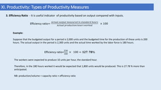 XI. Productivity: Types of Productivity Measures
3. Efficiency Ratio - It is useful indicator of productivity based on output compared with inputs.
Efficiency ratio=
𝐴𝑐𝑡𝑢𝑎𝑙 𝑜𝑢𝑡𝑝𝑢𝑡 𝑚𝑒𝑎𝑠𝑢𝑟𝑒𝑑 𝑖𝑛 𝑠𝑡𝑎𝑛𝑑𝑎𝑟𝑑 ℎ𝑜𝑢𝑟𝑠
𝐴𝑐𝑡𝑢𝑎𝑙 𝑝𝑟𝑜𝑑𝑢𝑐𝑡𝑖𝑜𝑛 ℎ𝑜𝑢𝑟𝑠 𝑤𝑜𝑟𝑘𝑒𝑑
× 100
Example:
Suppose that the budgeted output for a period is 2,000 units and the budgeted time for the production of these units is 200
hours. The actual output in the period is 2,300 units and the actual time worked by the labor force is 180 hours.
Efficiency ratio=
230
180
× 100 = 𝟏𝟐𝟕. 𝟕𝟖%
The workers were expected to produce 10 units per hour, the standard hour.
Therefore, in the 180 hours worked it would be expected that 1,800 units would be produced. This is 27.78 % more than
anticipated.
NB: production/volume = capacity ratio × efficiency ratio
 