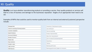 XII. Quality
Examples of NFPIs that could be used to monitor quality both from an internal and external (customer) perspective
include:
Wastage levels
Internal re-working of finished products
Customer complaints
Speed of delivery
Accuracy of delivery
Number of returns
Repeat sales
New customers
Growth in sales
Labor turnover
Staff absences
Evaluation of development plans
Job satisfaction
Overtime working
Product improvements
Sales from new products
Cost of research and development
Cleanliness
Tidiness
Meeting staff needs
Meeting government targets on emissions
Quality is an issue whether manufacturing products or providing a service. Poor quality products or services will
lead to a loss of business and damage to the businesses reputation. Targets of an appropriate level need to be
set.
 