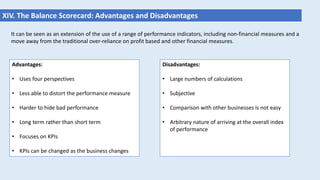 XIV. The Balance Scorecard: Advantages and Disadvantages
It can be seen as an extension of the use of a range of performance indicators, including non-financial measures and a
move away from the traditional over-reliance on profit based and other financial measures.
Advantages:
• Uses four perspectives
• Less able to distort the performance measure
• Harder to hide bad performance
• Long term rather than short term
• Focuses on KPIs
• KPIs can be changed as the business changes
Disadvantages:
• Large numbers of calculations
• Subjective
• Comparison with other businesses is not easy
• Arbitrary nature of arriving at the overall index
of performance
 