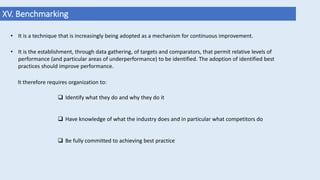 XV. Benchmarking
• It is a technique that is increasingly being adopted as a mechanism for continuous improvement.
• It is the establishment, through data gathering, of targets and comparators, that permit relative levels of
performance (and particular areas of underperformance) to be identified. The adoption of identified best
practices should improve performance.
It therefore requires organization to:
 Identify what they do and why they do it
 Have knowledge of what the industry does and in particular what competitors do
 Be fully committed to achieving best practice
 