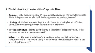 A. The Mission Statement and the Corporate Plan
• Purpose – is the business meeting it’s main aims? Maximization of shareholder wealth?
Maintaining customer satisfaction? Producing innovative products/services?
• Strategy – is the business providing the products and services it planned to? Is the
product or service being provided in the manner it intended?
• Policies and Culture – are the staff behaving in the manner expected of them? Is the
customer service at an appropriate level?
• Values – are the core principles of the business being maintained and not
compromised? Is staff morale being maintained at a suitable level? What is the
level of staff turnover?
 