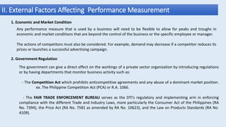 II. External Factors Affecting Performance Measurement
1. Economic and Market Condition
Any performance measure that is used by a business will need to be flexible to allow for peaks and troughs in
economic and market conditions that are beyond the control of the business or the specific employee or manager.
The actions of competitors must also be considered. For example, demand may decrease if a competitor reduces its
prices or launches a successful advertising campaign.
2. Government Regulation
The government can give a direct effect on the workings of a private sector organization by introducing regulations
or by having departments that monitor business activity such as:
- The Competition Act which prohibits anticompetitive agreements and any abuse of a dominant market position.
ex. The Philippine Competition Act (PCA) or R.A. 1066.
- The FAIR TRADE ENFORCEMENT BUREAU serves as the DTI’s regulatory and implementing arm in enforcing
compliance with the different Trade and Industry Laws, more particularly the Consumer Act of the Philippines (RA
No. 7394), the Price Act (RA No. 7581 as amended by RA No. 10623), and the Law on Products Standards (RA No.
4109).
 