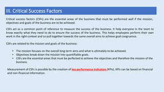 III. Critical Success Factors
Critical success factors (CSFs) are the essential areas of the business that must be performed well if the mission,
objectives and goals of the business are to be achieved.
CSFs act as a common point of reference to measure the success of the business. It help everyone in the team to
know exactly what they need to do to ensure the success of the business. This helps employees perform their own
work in the right context and so pull together towards the same overall aims to achieve goal congruence.
CSFs are related to the mission and goals of the business:
• The mission focuses on the overall long term aims and what is ultimately to be achieved.
• Objectives break down the mission into quantifiable goals.
• CSFs are the essential areas that must be perfected to achieve the objectives and therefore the mission of the
business.
Measurement of CSFs is possible by the creation of key performance indicators (KPIs). KPIs can be based on financial
and non-financial information.
 