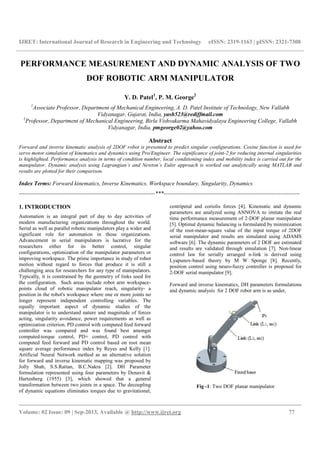 IJRET: International Journal of Research in Engineering and Technology eISSN: 2319-1163 | pISSN: 2321-7308
__________________________________________________________________________________________
Volume: 02 Issue: 09 | Sep-2013, Available @ http://www.ijret.org 77
PERFORMANCE MEASUREMENT AND DYNAMIC ANALYSIS OF TWO
DOF ROBOTIC ARM MANIPULATOR
Y. D. Patel1
, P. M. George2
1
Associate Professor, Department of Mechanical Engineering, A. D. Patel Institute of Technology, New Vallabh
Vidyanagar, Gujarat, India, yash523@rediffmail.com
2
Professor, Department of Mechanical Engineering, Birla Vishvakarma Mahavidyalaya Engineering College, Vallabh
Vidyanagar, India, pmgeorge02@yahoo.com
Abstract
Forward and inverse kinematic analysis of 2DOF robot is presented to predict singular configurations. Cosine function is used for
servo motor simulation of kinematics and dynamics using Pro/Engineer. The significance of joint-2 for reducing internal singularities
is highlighted. Performance analysis in terms of condition number, local conditioning index and mobility index is carried out for the
manipulator. Dynamic analysis using Lagrangian’s and Newton’s Euler approach is worked out analytically using MATLAB and
results are plotted for their comparison.
Index Terms: Forward kinematics, Inverse Kinematics, Workspace boundary, Singularity, Dynamics
-----------------------------------------------------------------------***-----------------------------------------------------------------------
1. INTRODUCTION
Automation is an integral part of day to day activities of
modern manufacturing organizations throughout the world.
Serial as well as parallel robotic manipulators play a wider and
significant role for automation in those organizations.
Advancement in serial manipulators is lucrative for the
researchers either for its better control, singular
configurations, optimization of the manipulator parameters or
improving workspace. The prime importance in study of robot
motion without regard to forces that produce it is still a
challenging area for researchers for any type of manipulators.
Typically, it is constrained by the geometry of links used for
the configuration. Such areas include robot arm workspace-
points cloud of robotic manipulator reach, singularity- a
position in the robot's workspace where one or more joints no
longer represent independent controlling variables. The
equally important aspect of dynamic studies of the
manipulator is to understand nature and magnitude of forces
acting, singularity avoidance, power requirements as well as
optimization criterion. PD control with computed feed forward
controller was compared and was found best amongst
computed-torque control, PD+ control, PD control with
computed feed forward and PD control based on root mean
square average performance index by Reyes and Kelly [1].
Artificial Neural Network method as an alternative solution
for forward and inverse kinematic mapping was proposed by
Jolly Shah, S.S.Rattan, B.C.Nakra [2]. DH Parameter
formulation represented using four parameters by Denavit &
Hartenberg (1955) [3], which showed that a general
transformation between two joints in a space. The decoupling
of dynamic equations eliminates torques due to gravitational,
centripetal and coriolis forces [4]. Kinematic and dynamic
parameters are analyzed using ANNOVA to imitate the real
time performance measurement of 2-DOF planar manipulator
[5]. Optimal dynamic balancing is formulated by minimization
of the root-mean-square value of the input torque of 2DOF
serial manipulator and results are simulated using ADAMS
software [6]. The dynamic parameters of 2 DOF are estimated
and results are validated through simulation [7]. Non-linear
control law for serially arranged n-link is derived using
Lyapunov-based theory by M W Sponge [8]. Recently,
position control using neuro-fuzzy controller is proposed for
2-DOF serial manipulator [9].
Forward and inverse kinematics, DH parameters formulations
and dynamic analysis for 2 DOF robot arm is as under,
Fig -1: Two DOF planar manipulator
 