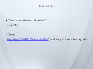 Hands on

● There is an extension „slowstock“
in the VM.

● Open:
„http://typo3.t3dd2012/index.php?id=2“ and analyze it with kcachegrind.
 
